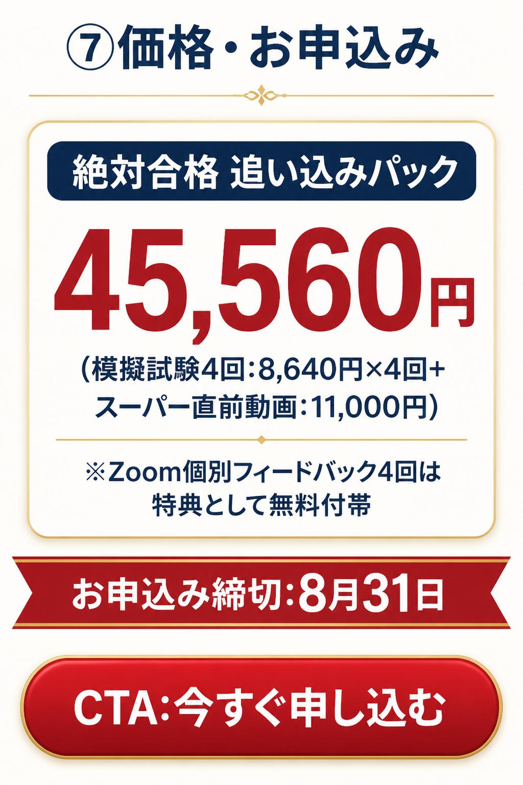 ### ⑦価格・お申込み

> **絶対合格 追い込みパック**
> 45,560円(模擬試験4回:8,640円×4回+スーパー直前動画:11,000円)
> ※Zoom個別フィードバック4回は特典として無料付帯
>
> **お申込み締切:8月31日**

CTA:今すぐ申し込む