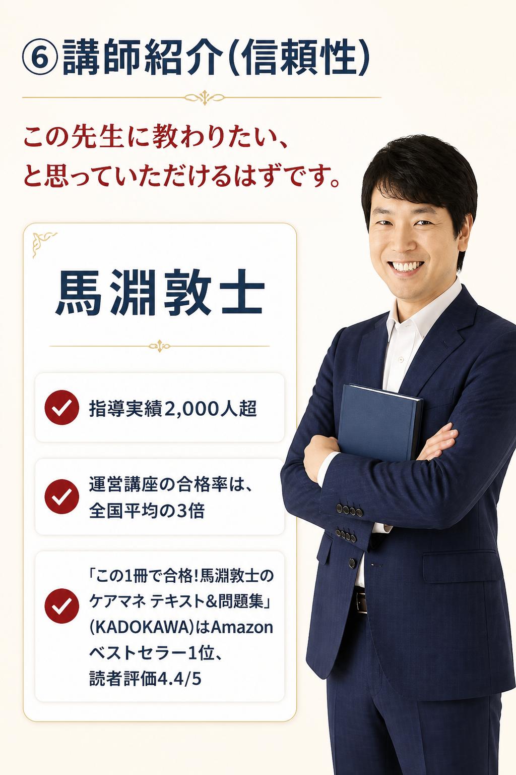 ### ⑥講師紹介(信頼性)

> この先生に教わりたい、と思っていただけるはずです。

> **馬淵敦士**
> - 指導実績2,000人超
> - 運営講座の合格率は、全国平均の3倍
> - 「この1冊で合格!馬淵敦士のケアマネ テキスト&問題集」(KADOKAWA)はAmazonベストセラー1位、読者評価4.4/5
