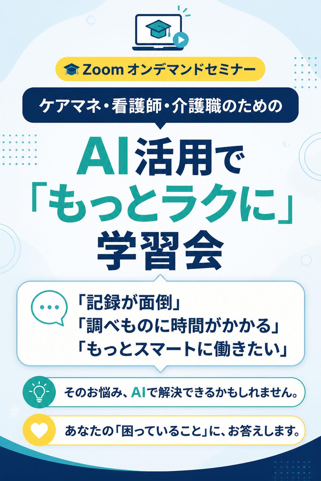🎓 Zoom オンデマンドセミナー
ケアマネ・看護師・介護職のための
AI活用で「もっとラクに」学習会
「記録が面倒」「調べものに時間がかかる」「もっとスマートに働きたい」
そのお悩み、AIで解決できるかもしれません。
あなたの「困っていること」に、お答えします。