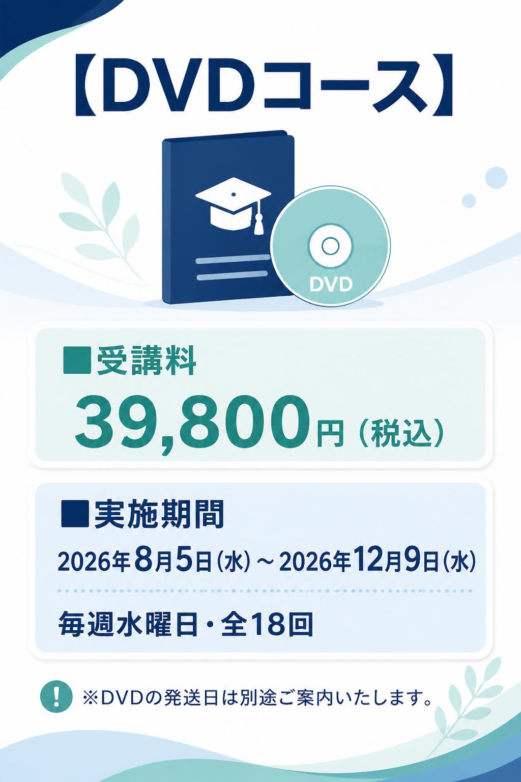 # 【DVDコース】

**■受講料**
39,800円（税込）

**■実施期間**
2026年8月5日（水）～2026年12月9日（水）
毎週水曜日・全18回

※DVDの発送日は別途ご案内いたします。