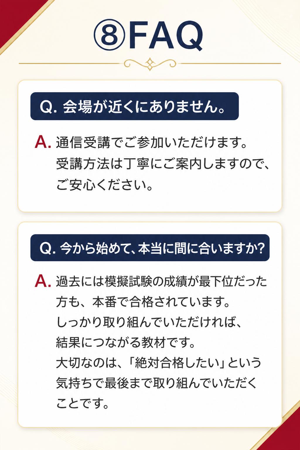 ### ⑧FAQ

**Q. 会場が近くにありません。**
A. 通信受講でご参加いただけます。受講方法は丁寧にご案内しますので、ご安心ください。

**Q. 今から始めて、本当に間に合いますか?**
A. 過去には模擬試験の成績が最下位だった方も、本番で合格されています。しっかり取り組んでいただければ、結果につながる教材です。大切なのは、「絶対合格したい」という気持ちで最後まで取り組んでいただくことです。