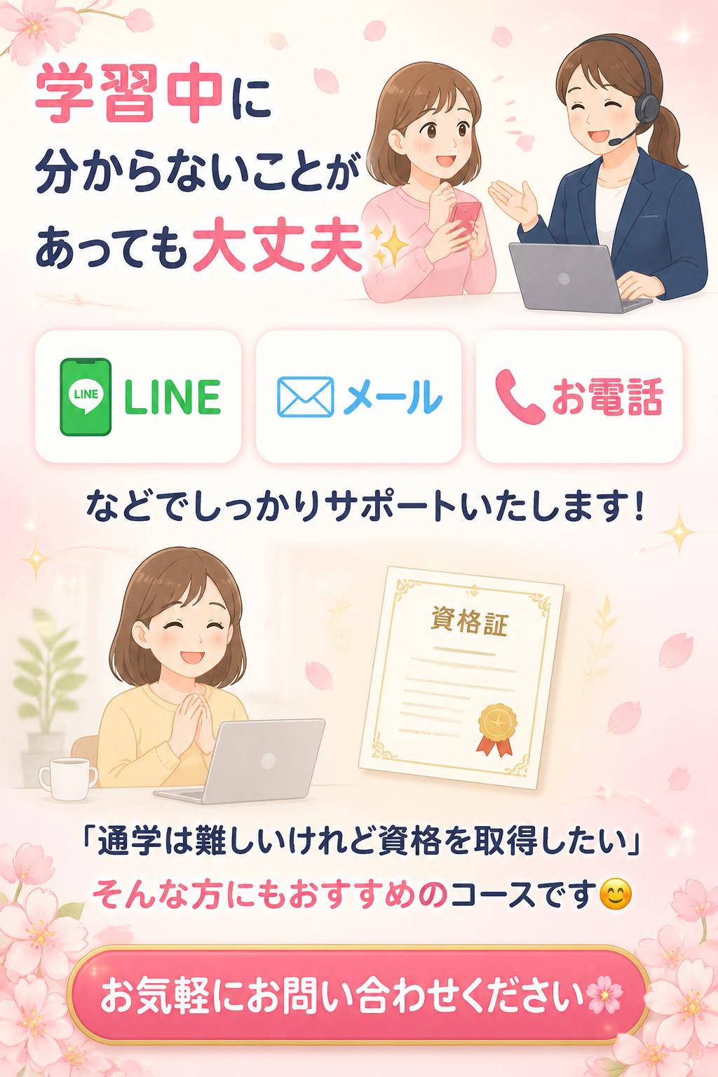 学習中に分からないことがあっても大丈夫✨
📱LINE
📧メール
📞お電話
などでしっかりサポートいたします！

「通学は難しいけれど資格を取得したい」
そんな方にもおすすめのコースです😊

お気軽にお問い合わせください🌸