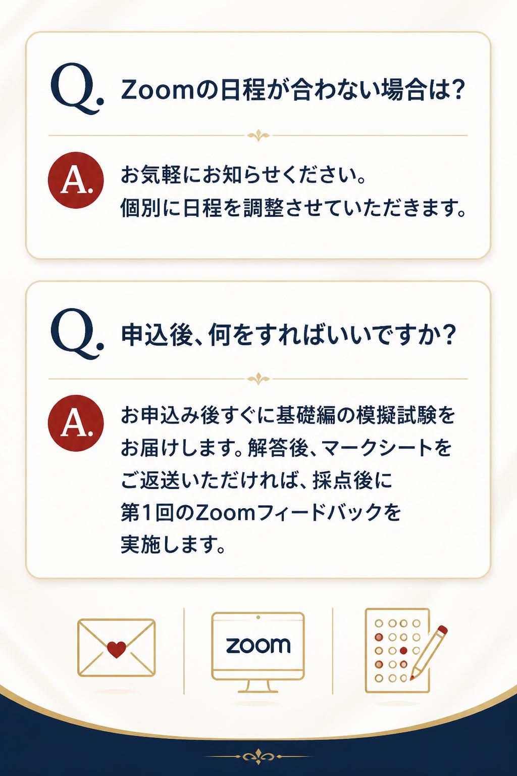 **Q. Zoomの日程が合わない場合は?**
A. お気軽にお知らせください。個別に日程を調整させていただきます。

**Q. 申込後、何をすればいいですか?**
A. お申込み後すぐに基礎編の模擬試験をお届けします。解答後、マークシートをご返送いただければ、採点後に第1回のZoomフィードバックを実施します。