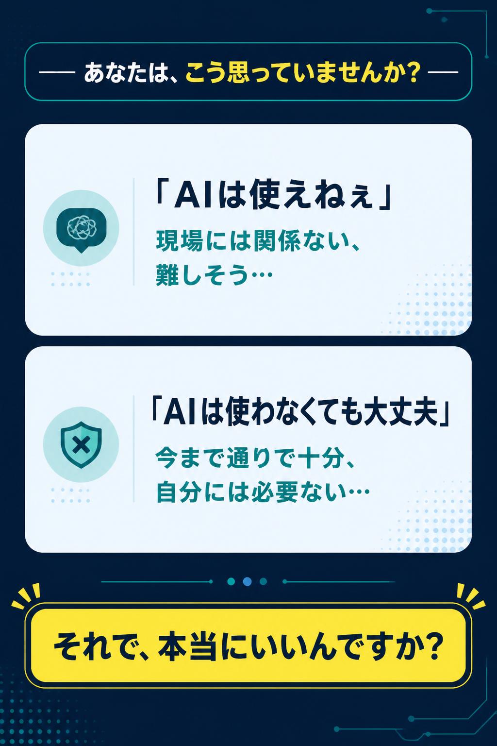 ── あなたは、こう思っていませんか？ ──

「AIは使えねぇ」
現場には関係ない、難しそう…

「AIは使わなくても大丈夫」
今まで通りで十分、自分には必要ない…

それで、 本当にいいんですか？