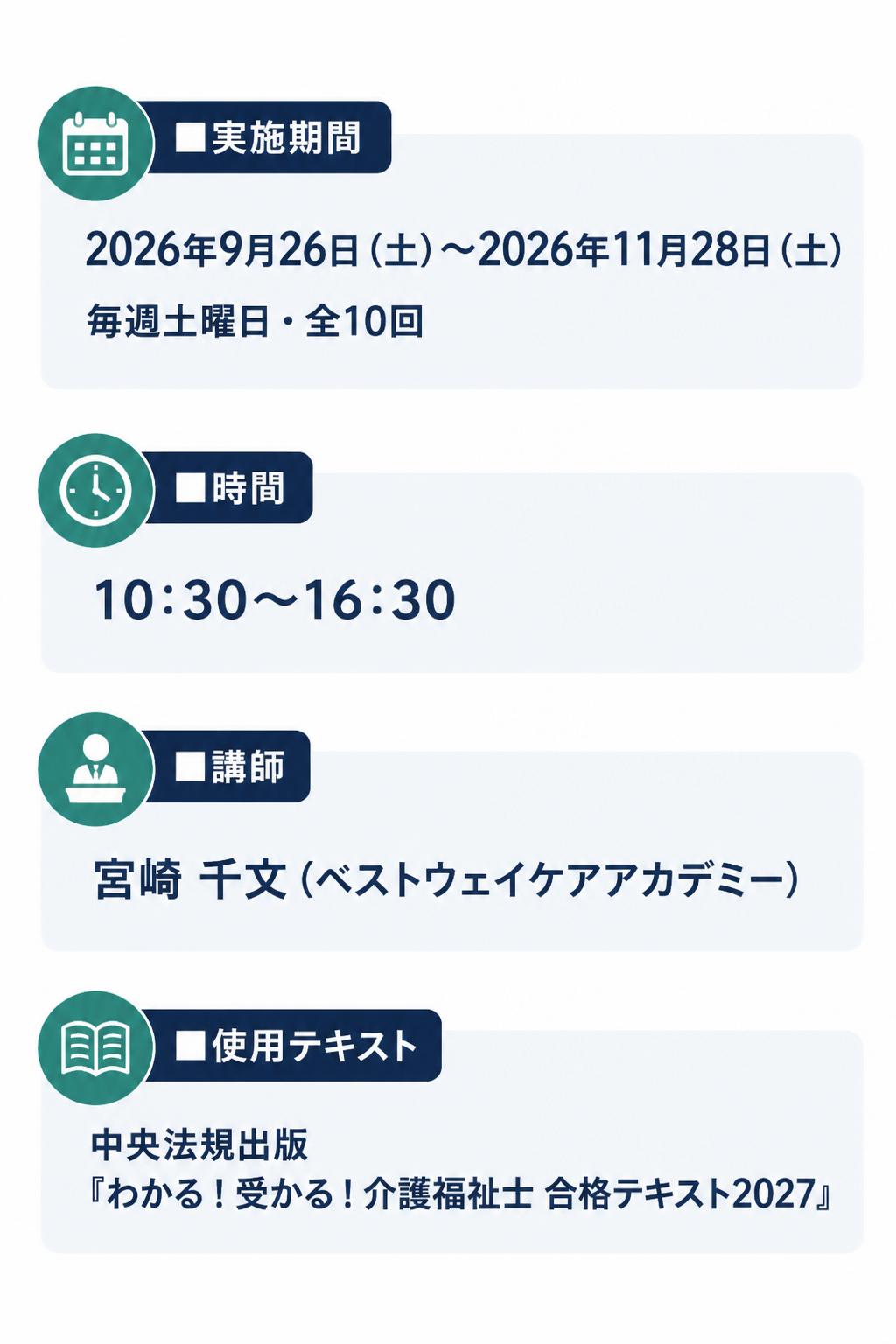 **■実施期間**
2026年9月26日（土）～2026年11月28日（土）
毎週土曜日・全10回

**■時間**
10:30～16:30

**■講師**
宮崎 千文（ベストウェイケアアカデミー）

**■使用テキスト**
中央法規出版
『わかる！受かる！介護福祉士 合格テキスト2027』