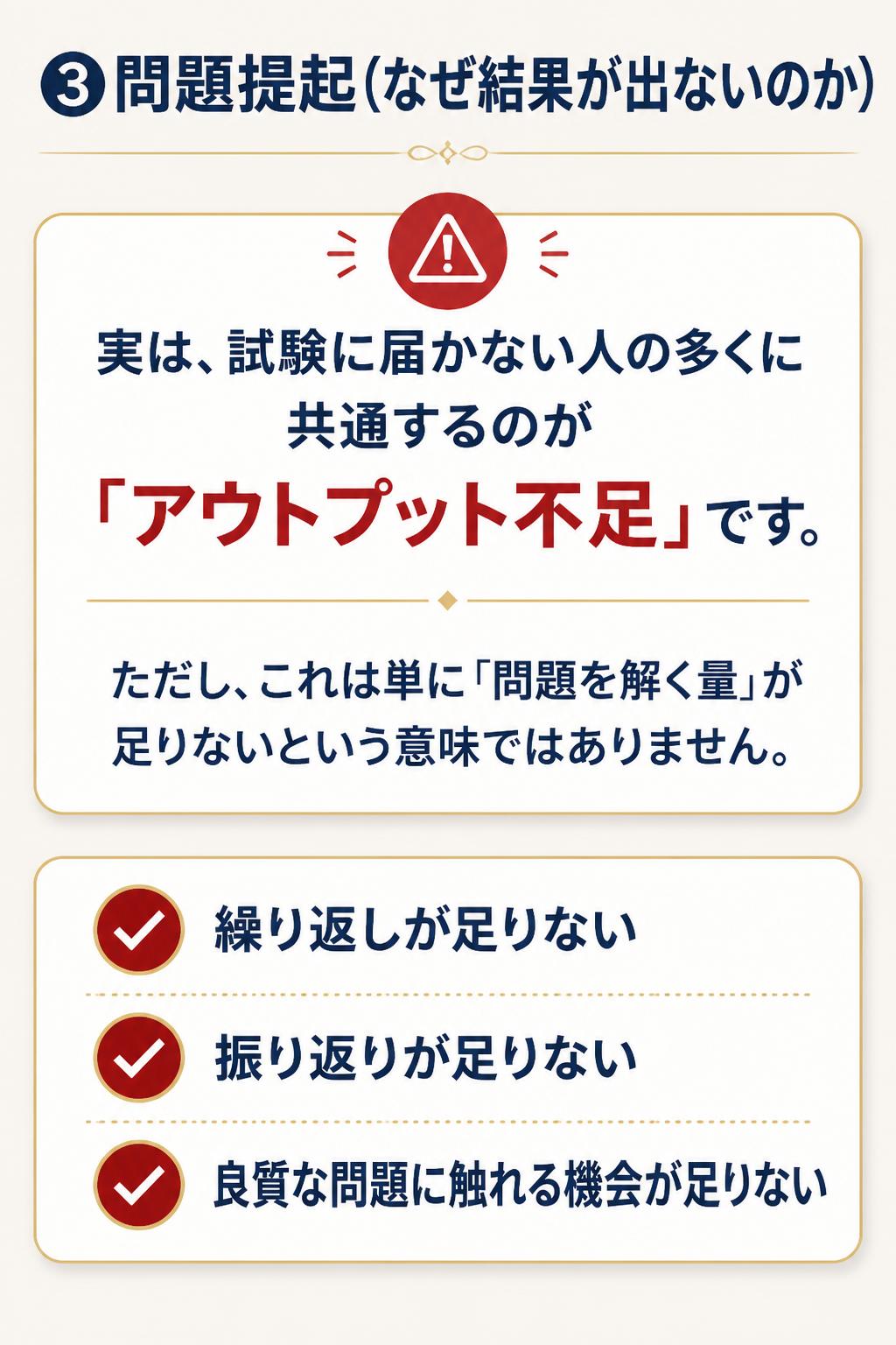 ### ③問題提起(なぜ結果が出ないのか)

> 実は、試験に届かない人の多くに共通するのが「アウトプット不足」です。
>
> ただし、これは単に「問題を解く量」が足りないという意味ではありません。
>
> - 繰り返しが足りない
> - 振り返りが足りない
> - 良質な問題に触れる機会が足りない