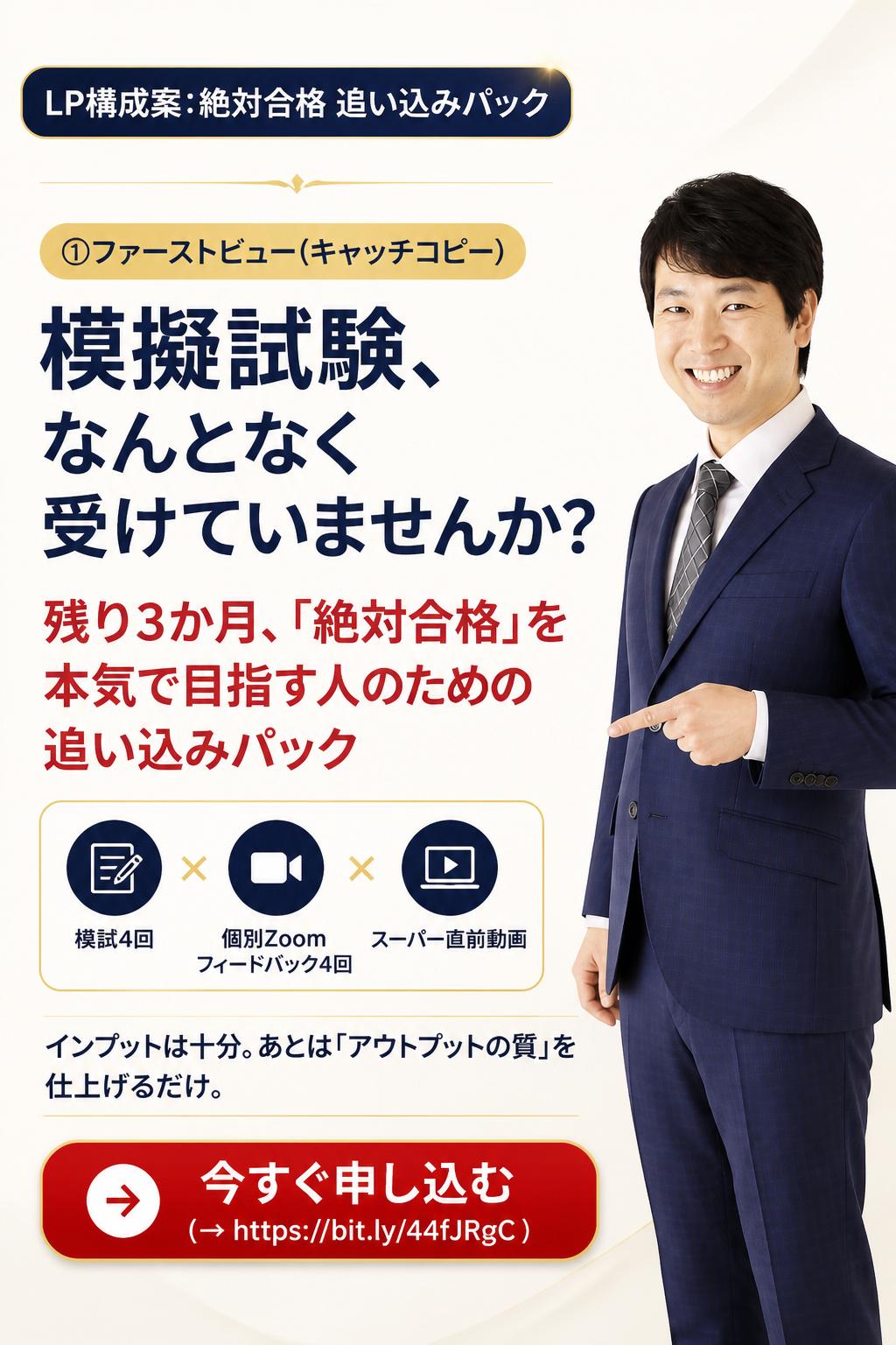 ## LP構成案:絶対合格 追い込みパック

### ①ファーストビュー(キャッチコピー)

**メインコピー**
> 模擬試験、なんとなく受けていませんか?
> 残り3か月、「絶対合格」を本気で目指す人のための追い込みパック

**サブコピー**
> 模試4回 × 個別Zoomフィードバック4回 × スーパー直前動画
> インプットは十分。あとは「アウトプットの質」を仕上げるだけ。

**CTA**:今すぐ申し込む(→ https://bit.ly/44fJRgC )