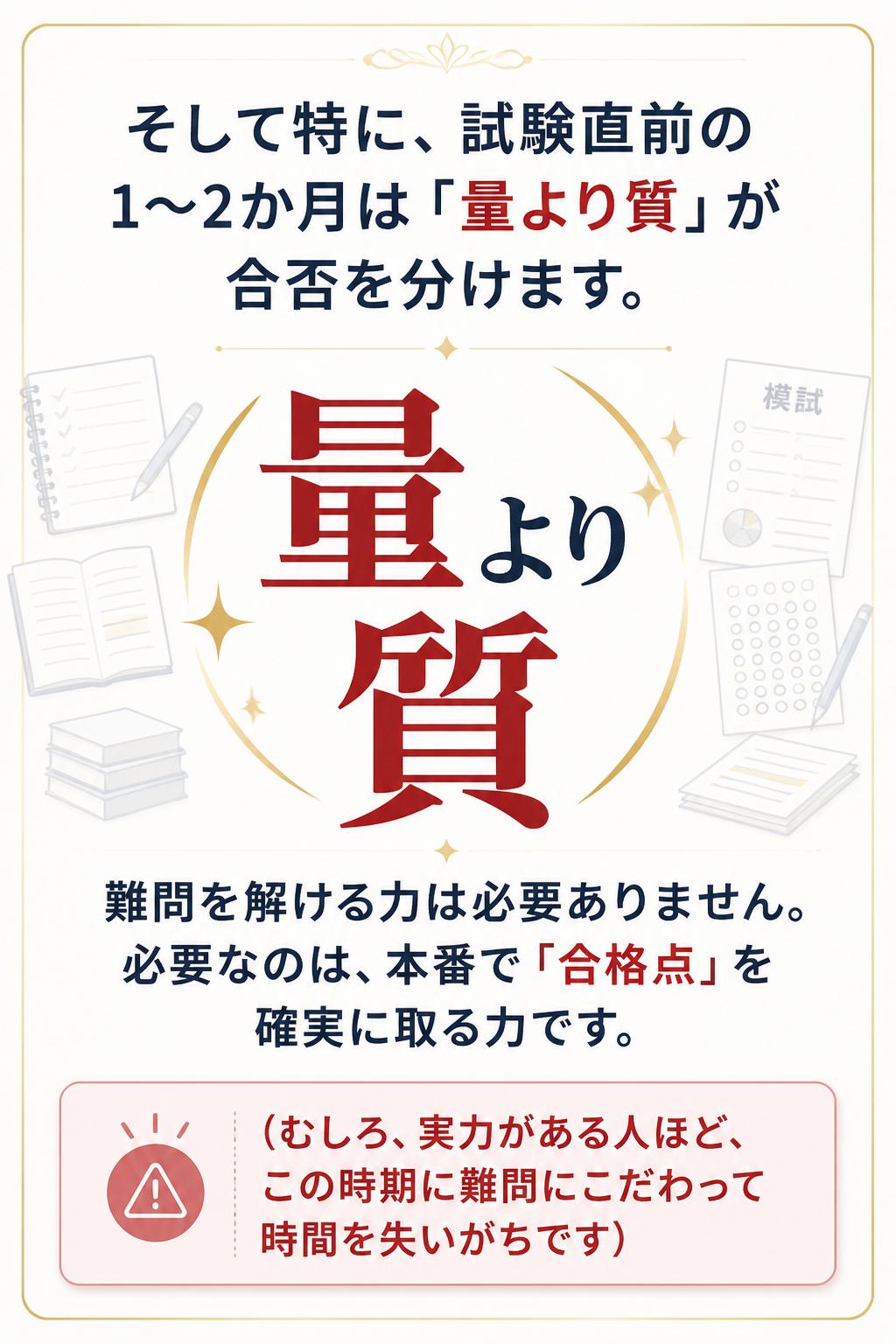 > そして特に、試験直前の1〜2か月は「量より質」が合否を分けます。
> 難問を解ける力は必要ありません。必要なのは、本番で「合格点」を確実に取る力です。
> (むしろ、実力がある人ほど、この時期に難問にこだわって時間を失いがちです)