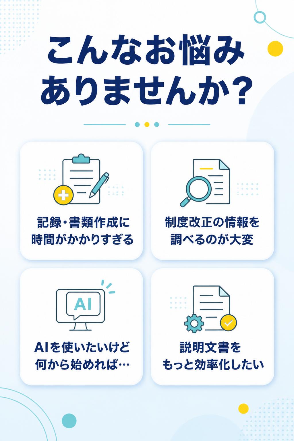 こんなお悩みありませんか？

記録・書類作成に
時間がかかりすぎる

制度改正の情報を
調べるのが大変

AIを使いたいけど
何から始めれば…

説明文書を
もっと効率化したい
