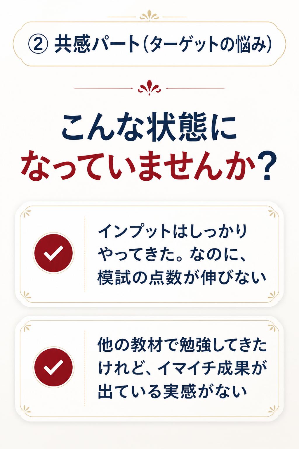 ### ②共感パート(ターゲットの悩み)

> こんな状態になっていませんか?
>
> - インプットはしっかりやってきた。なのに、模試の点数が伸びない
> - 他の教材で勉強してきたけれど、イマイチ成果が出ている実感がない
